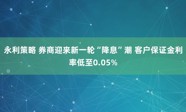 永利策略 券商迎来新一轮“降息”潮 客户保证金利率低至0.05%
