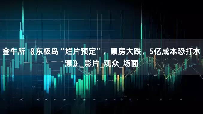 金牛所 《东极岛“烂片预定”，票房大跌，5亿成本恐打水漂》_影片_观众_场面