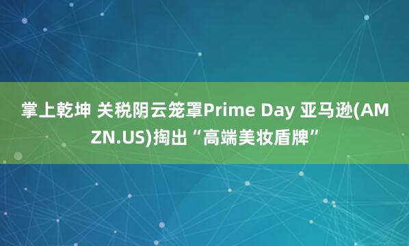 掌上乾坤 关税阴云笼罩Prime Day 亚马逊(AMZN.US)掏出“高端美妆盾牌”