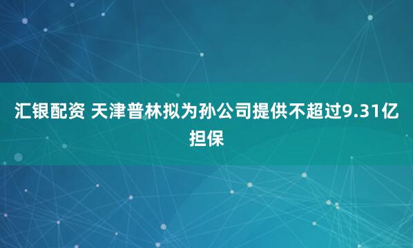 汇银配资 天津普林拟为孙公司提供不超过9.31亿担保