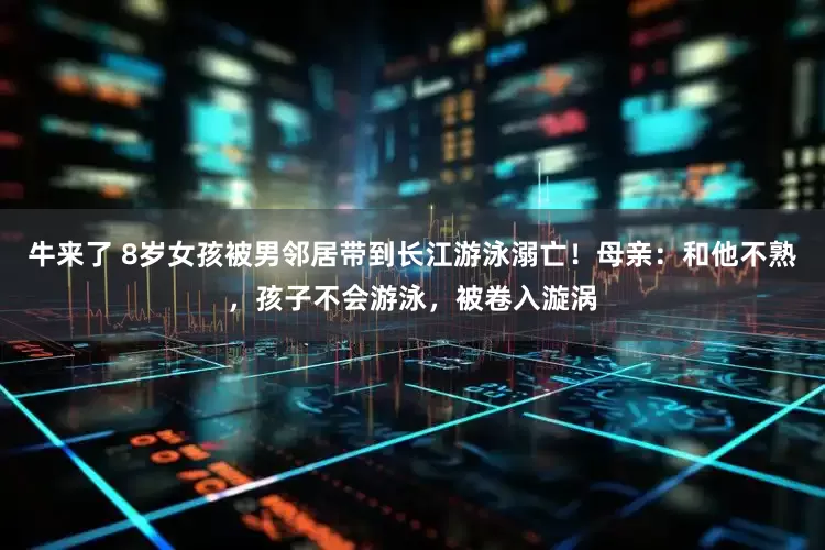 牛来了 8岁女孩被男邻居带到长江游泳溺亡！母亲：和他不熟，孩子不会游泳，被卷入漩涡