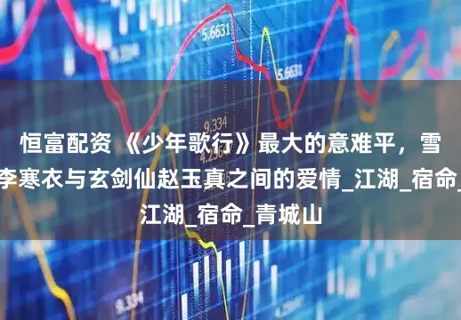 恒富配资 《少年歌行》最大的意难平，雪月剑仙李寒衣与玄剑仙赵玉真之间的爱情_江湖_宿命_青城山