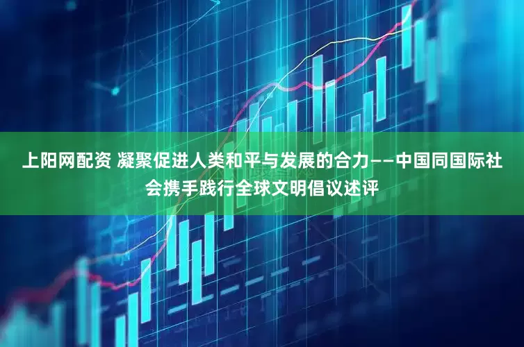 上阳网配资 凝聚促进人类和平与发展的合力——中国同国际社会携手践行全球文明倡议述评