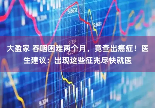 大盈家 吞咽困难两个月，竟查出癌症！医生建议：出现这些征兆尽快就医