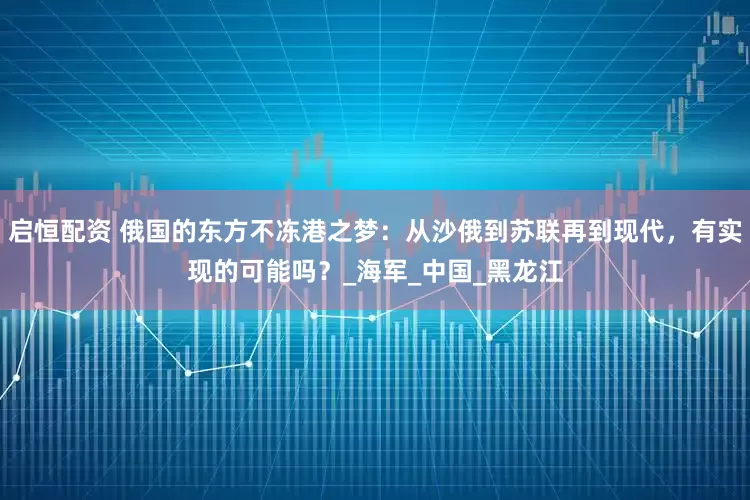 启恒配资 俄国的东方不冻港之梦：从沙俄到苏联再到现代，有实现的可能吗？_海军_中国_黑龙江
