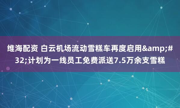 维海配资 白云机场流动雪糕车再度启用 计划为一线员工免费派送7.5万余支雪糕