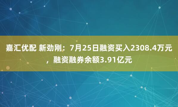 嘉汇优配 新劲刚：7月25日融资买入2308.4万元，融资融券余额3.91亿元