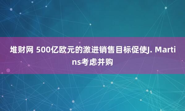 堆财网 500亿欧元的激进销售目标促使J. Martins考虑并购