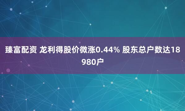 臻富配资 龙利得股价微涨0.44% 股东总户数达18980户