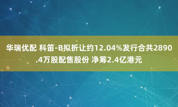 华瑞优配 科笛-B拟折让约12.04%发行合共2890.4万股配售股份 净筹2.4亿港元