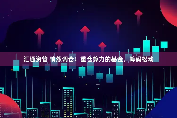 汇通资管 悄然调仓!重仓算力的基金,筹码松动