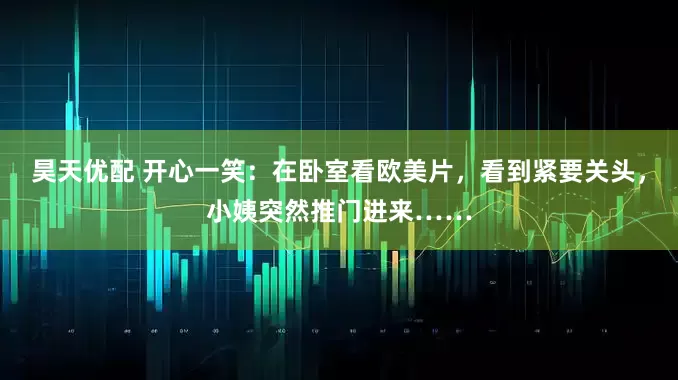 昊天优配 开心一笑：在卧室看欧美片，看到紧要关头，小姨突然推门进来……