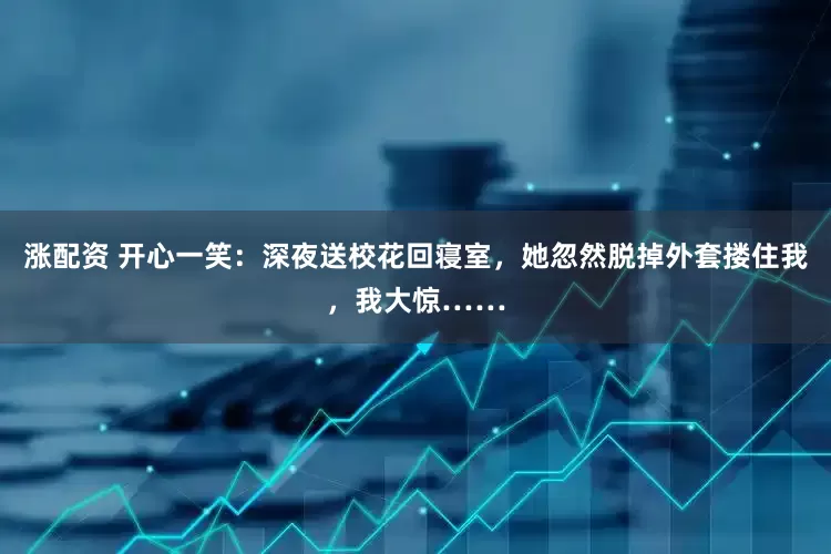 涨配资 开心一笑:深夜送校花回寝室,她忽然脱掉外套搂住我,我大惊……