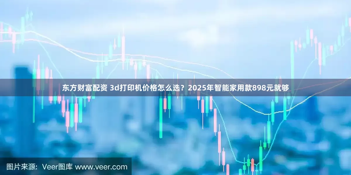 东方财富配资 3d打印机价格怎么选？2025年智能家用款898元就够