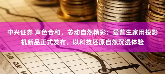 中兴证券 声色合和，芯动自然精彩：爱普生家用投影机新品正式发布，以科技还原自然沉浸体验
