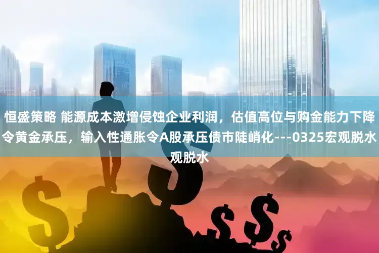 恒盛策略 能源成本激增侵蚀企业利润，估值高位与购金能力下降令黄金承压，输入性通胀令A股承压债市陡峭化---0325宏观脱水